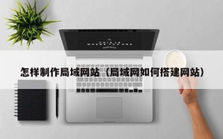 朔州怎样制作局域网站（局域网如何搭建网站）