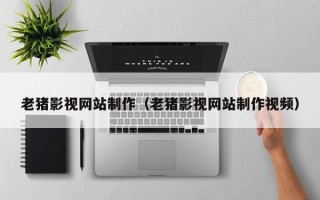 朔州老猪影视网站制作（老猪影视网站制作视频）