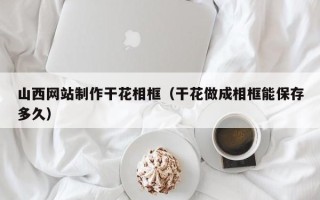 朔州山西网站制作干花相框（干花做成相框能保存多久）